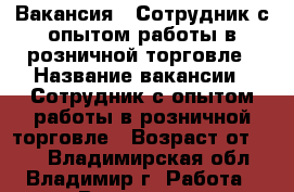 Вакансия : Сотрудник с опытом работы в розничной торговле › Название вакансии ­ Сотрудник с опытом работы в розничной торговле › Возраст от ­ 17 - Владимирская обл., Владимир г. Работа » Вакансии   . Владимирская обл.